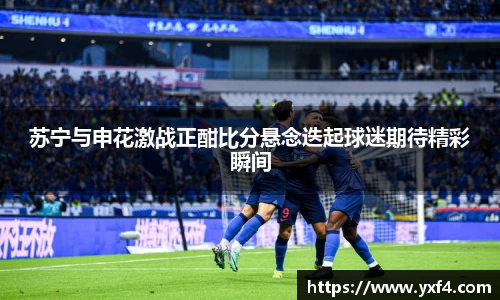 苏宁与申花激战正酣比分悬念迭起球迷期待精彩瞬间